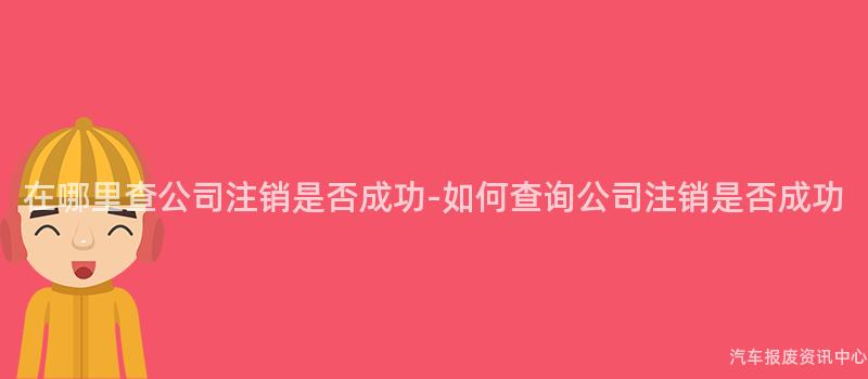 在哪里查公司注销是否成功-如何查询公司注销是否成功