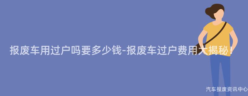 报废车用过户吗要多少钱-报废车过户费用大揭秘！