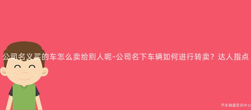 公司名义买的车怎么卖给别人呢-公司名下车辆如何进行转卖？达人指点