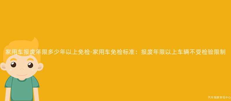 家用车报废年限多少年以上免检-家用车免检标准：报废年限以上车辆不受检验限制