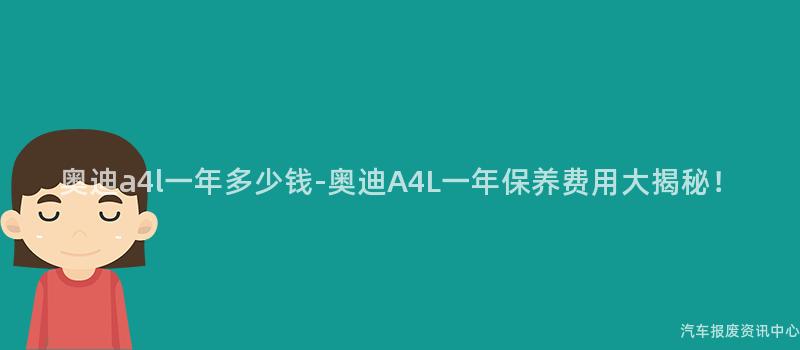 奥迪a4l一年多少钱-奥迪A4L一年保养费用大揭秘！