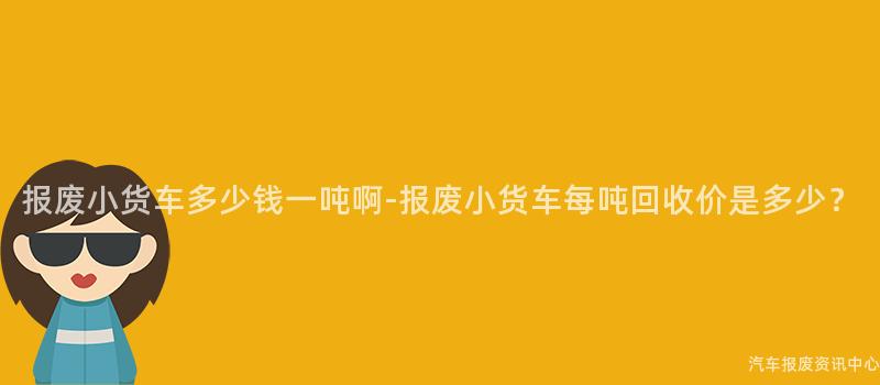 报废小货车多少钱一吨啊-报废小货车每吨回收价是多少？