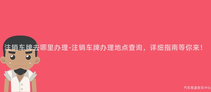 注销车牌去哪里办理-注销车牌办理地点查询，详细指南等你来！