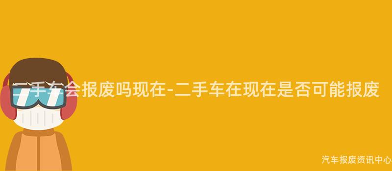二手车会报废吗现在-二手车在现在是否可能报废