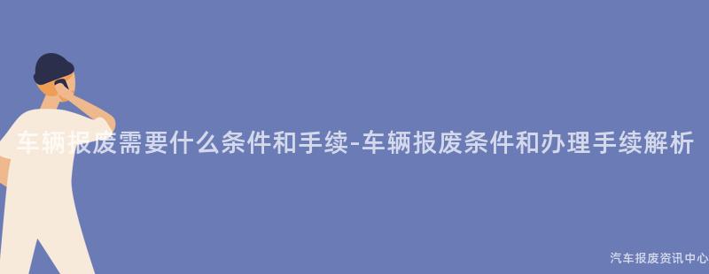 车辆报废需要什么条件和手续-车辆报废条件和办理手续解析