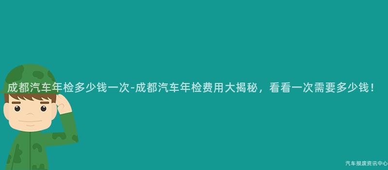 成都汽车年检多少钱一次-成都汽车年检费用大揭秘，看看一次需要多少钱！