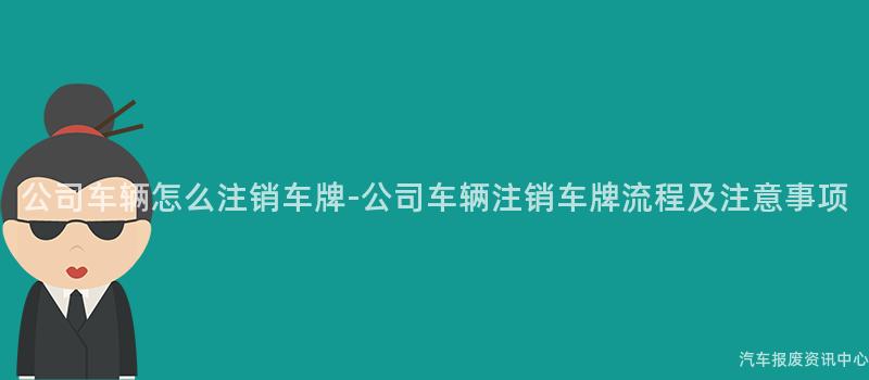 公司车辆怎么注销车牌-公司车辆注销车牌流程及注意事项