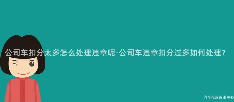 公司车扣分太多怎么处理违章呢-公司车违章扣分过多如何处理？