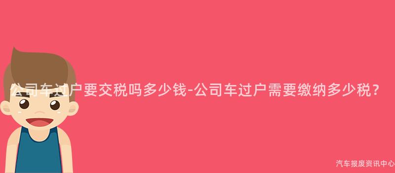 公司车过户要交税吗多少钱-公司车过户需要缴纳多少税？
