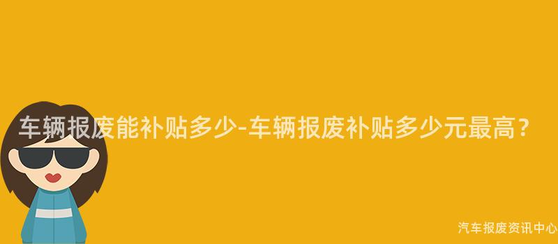 车辆报废能补贴多少-车辆报废补贴多少元最高？