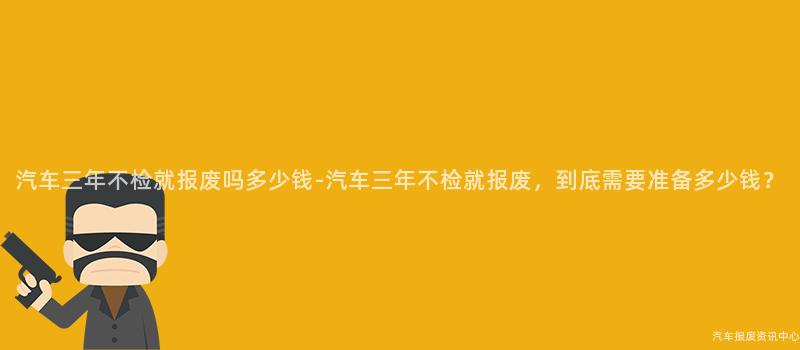 汽车三年不检就报废吗多少钱-汽车三年不检就报废，到底需要准备多少钱？
