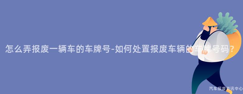 怎么弄报废一辆车的车牌号-如何处置报废车辆的车牌号码？