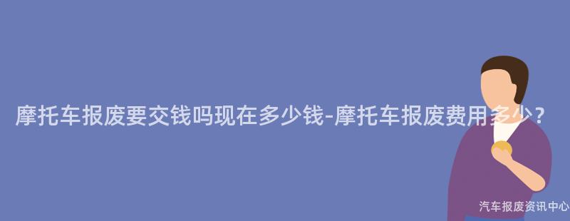 摩托车报废要交钱吗现在多少钱-摩托车报废费用多少？