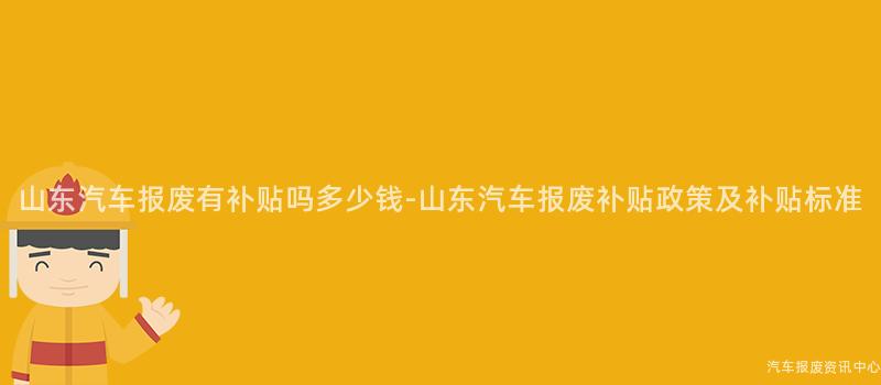 山东汽车报废有补贴吗多少钱-山东汽车报废补贴政策及补贴标准