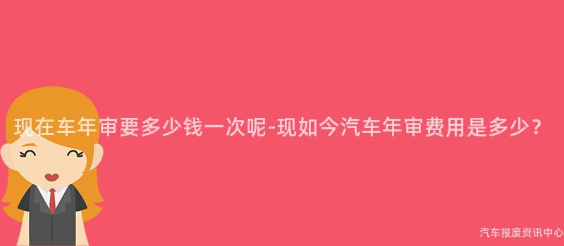 现在车年审要多少钱一次呢-现如今汽车年审费用是多少？