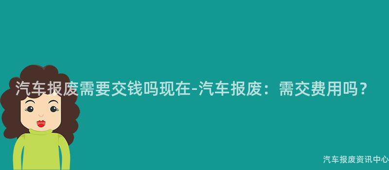 汽车报废需要交钱吗现在-汽车报废：需交费用吗？