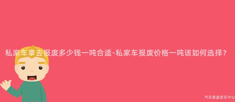 私家车拿去报废多少钱一吨合适-私家车报废价格一吨该如何选择？