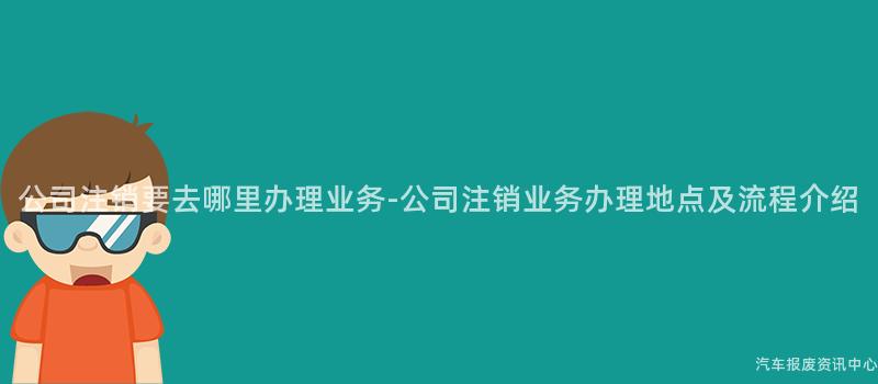 公司注销要去哪里办理业务-公司注销业务办理地点及流程介绍