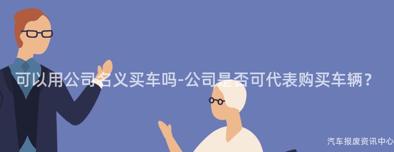 可以用公司名义买车吗-公司是否可代表购买车辆？