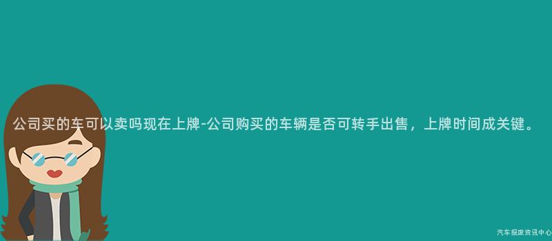 公司买的车可以卖吗现在上牌-公司购买的车辆是否可转手出售，上牌时间成关键。