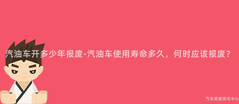 汽油车开多少年报废-汽油车使用寿命多久，何时应该报废？