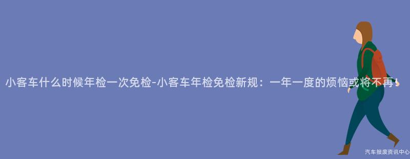 小客车什么时候年检一次免检-小客车年检免检新规：一年一度的烦恼或将不再！
