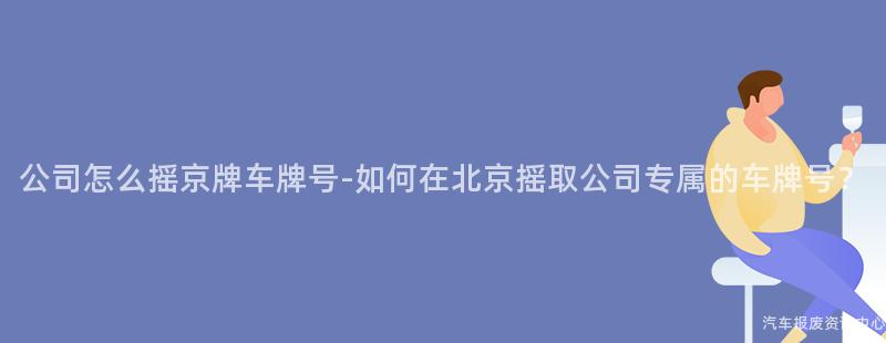 公司怎么摇京牌车牌号-如何在北京摇取公司专属的车牌号？