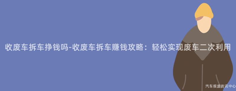 收废车拆车挣钱吗-收废车拆车赚钱攻略：轻松实现废车二次利用