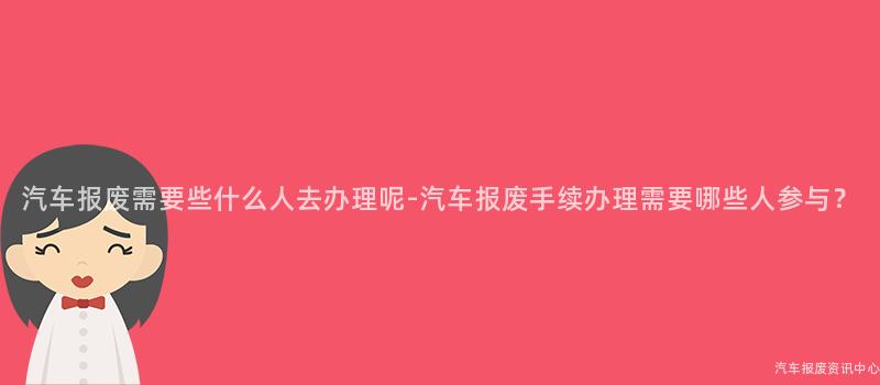 汽车报废需要些什么人去办理呢-汽车报废手续办理需要哪些人参与？
