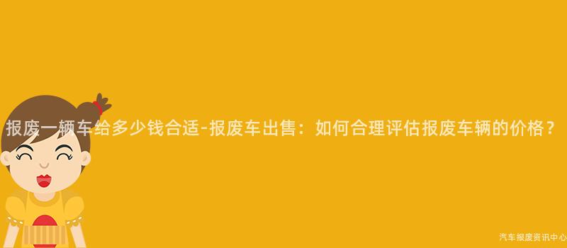 报废一辆车给多少钱合适-报废车出售：如何合理评估报废车辆的价格？