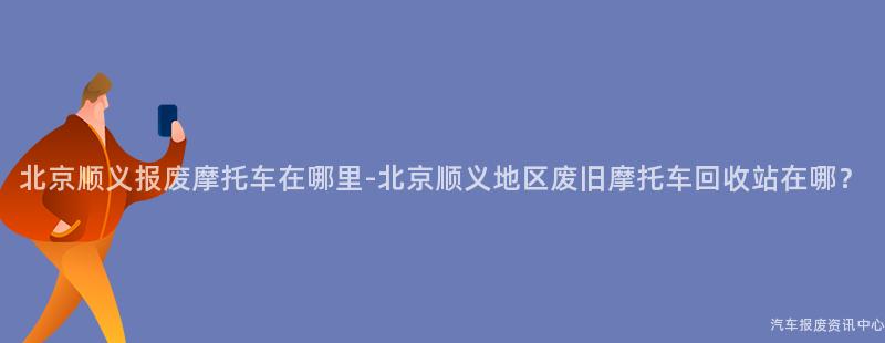 北京顺义报废摩托车在哪里-北京顺义地区废旧摩托车回收站在哪？