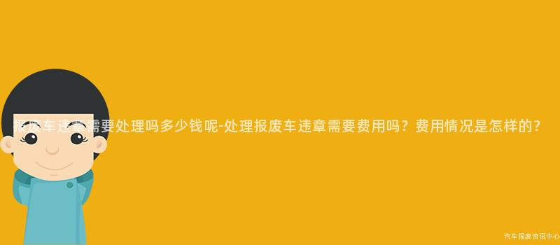 报废车违章需要处理吗多少钱呢-处理报废车违章需要费用吗？费用情况是怎样的？