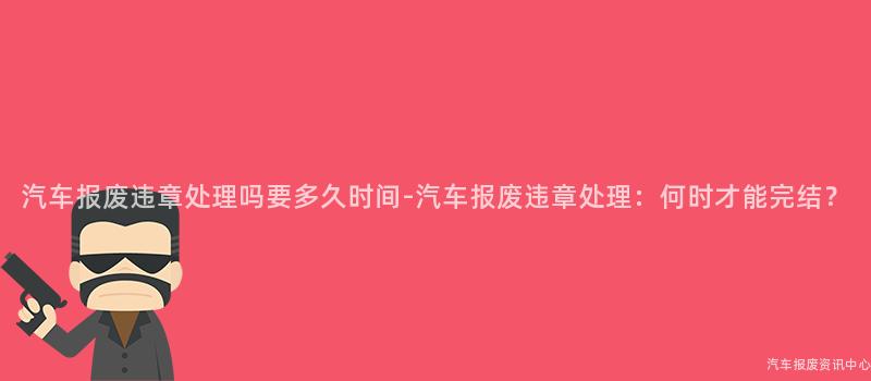 汽车报废违章处理吗要多久时间-汽车报废违章处理：何时才能完结？