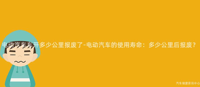 电动汽车车开多少公里报废了-电动汽车的使用寿命：多少公里后报废？