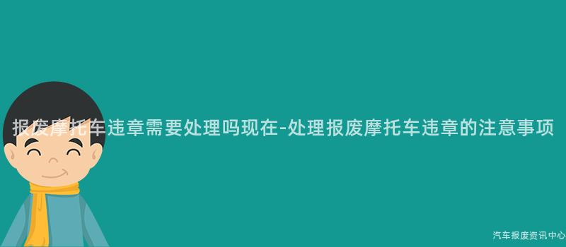报废摩托车违章需要处理吗现在-处理报废摩托车违章的注意事项