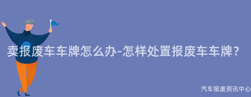 卖报废车车牌怎么办-怎样处置报废车车牌？