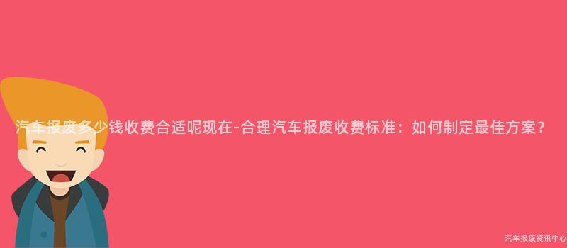 汽车报废多少钱收费合适呢现在-合理汽车报废收费标准：如何制定最佳方案？