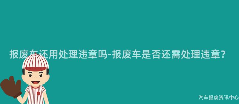报废车还用处理违章吗-报废车是否还需处理违章？