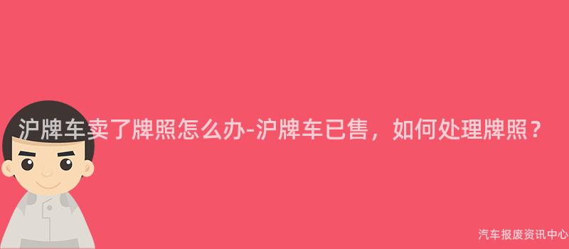 沪牌车卖了牌照怎么办-沪牌车已售，如何处理牌照？