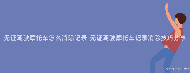 无证驾驶摩托车怎么消除记录-无证驾驶摩托车记录消除技巧分享
