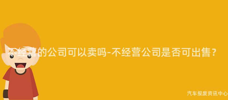 不经营的公司可以卖吗-不经营公司是否可出售？