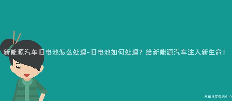 新能源汽车旧电池怎么处理-旧电池如何处理？给新能源汽车注入新生命！