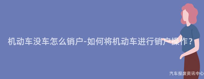 机动车没车怎么销户-如何将机动车进行销户操作？