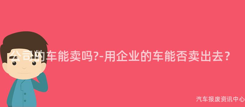 公司的车能卖吗?-用企业的车能否卖出去？