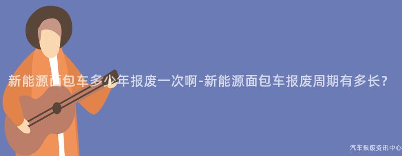 新能源面包车多少年报废一次啊-新能源面包车报废周期有多长？