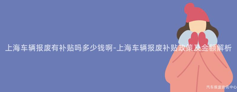 上海车辆报废有补贴吗多少钱啊-上海车辆报废补贴政策及金额解析