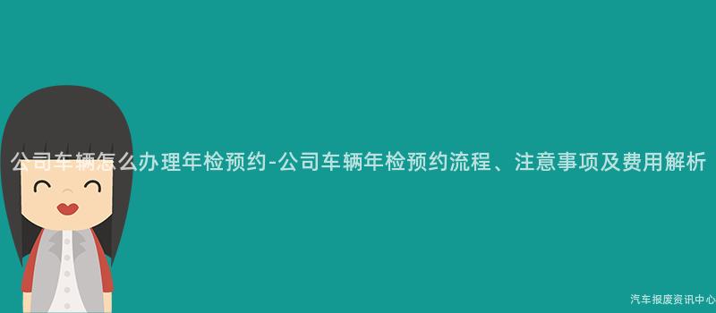 公司车辆怎么办理年检预约-公司车辆年检预约流程、注意事项及费用解析