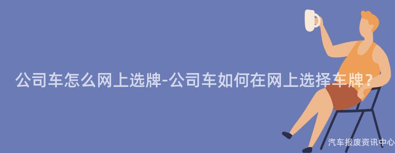公司车怎么网上选牌-公司车如何在网上选择车牌？