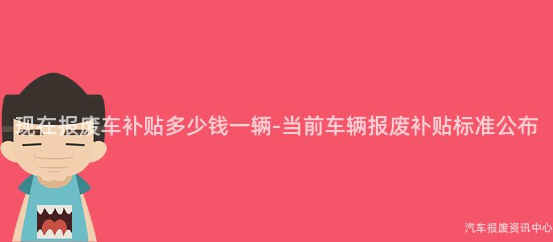 现在报废车补贴多少钱一辆-当前车辆报废补贴标准公布