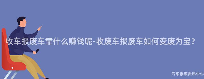 收车报废车靠什么赚钱呢-收废车报废车如何变废为宝？